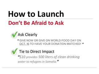 Ask Clearly
Tie to Direct Impact
“$10 provides 500 liters of clean drinking
water to refugees in Somalia.”
“
”
Don’t Be Afraid to Ask
How to Launch
 