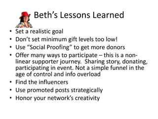 Beth’s Lessons Learned
• Set a realistic goal
• Don’t set minimum gift levels too low!
• Use “Social Proofing” to get more donors
• Offer many ways to participate – this is a non-
linear supporter journey. Sharing story, donating,
participating in event. Not a simple funnel in the
age of control and info overload
• Find the influencers
• Use promoted posts strategically
• Honor your network’s creativity
 