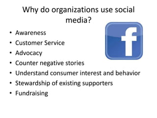 Why do organizations use social
media?
• Awareness
• Customer Service
• Advocacy
• Counter negative stories
• Understand consumer interest and behavior
• Stewardship of existing supporters
• Fundraising
 