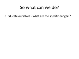 So what can we do? 
• Educate ourselves – what are the specific dangers? 
 