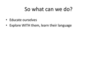 So what can we do? 
• Educate ourselves 
• Explore WITH them, learn their language 
 