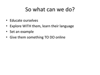 So what can we do? 
• Educate ourselves 
• Explore WITH them, learn their language 
• Set an example 
• Give them something TO DO online 
 