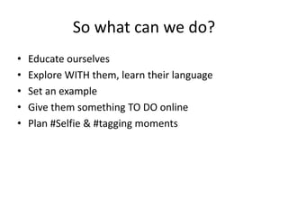So what can we do? 
• Educate ourselves 
• Explore WITH them, learn their language 
• Set an example 
• Give them something TO DO online 
• Plan #Selfie & #tagging moments 
 