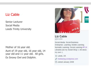 Liz Cable 
Senior Lecturer 
Social Media 
Leeds Trinity University 
Mother of 16 year old. 
Aunt of 19 year old, 16 year old, 14 
year old and 11 year old. All girls. 
Ex Snowy Owl and Dolphin. 
 