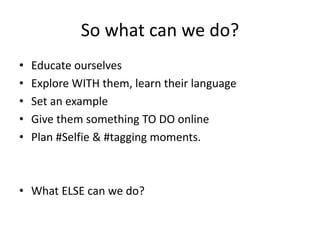 So what can we do? 
• Educate ourselves 
• Explore WITH them, learn their language 
• Set an example 
• Give them something TO DO online 
• Plan #Selfie & #tagging moments. 
• What ELSE can we do? 
 