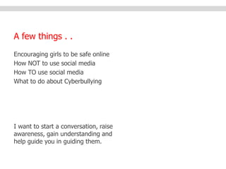 A few things . . 
Encouraging girls to be safe online 
How NOT to use social media 
How TO use social media 
What to do about Cyberbullying 
I want to start a conversation, raise 
awareness, gain understanding and 
help guide you in guiding them. 
 