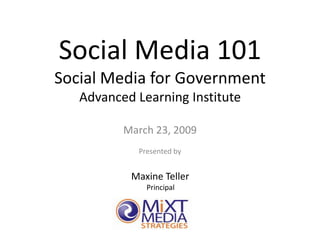 Social Media 101
Social Media for Government
   Advanced Learning Institute

          March 23, 2009
            Presented by


           Maxine Teller
              Principal




                 1
 