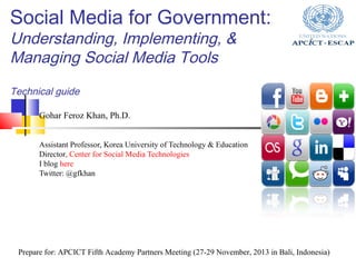 Social Media for Government:
Understanding, Implementing, &
Managing Social Media Tools
Technical guide
Gohar Feroz Khan, Ph.D.
Assistant Professor, Korea University of Technology & Education
Director, Center for Social Media Technologies
I blog here
Twitter: @gfkhan

Prepare for: APCICT Fifth Academy Partners Meeting (27-29 November, 2013 in Bali, Indonesia)

 