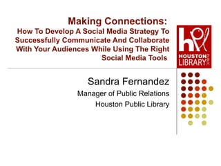 Making Connections:   How To Develop A Social Media Strategy To Successfully Communicate And Collaborate With Your Audiences While Using The Right Social Media Tools  Sandra Fernandez Manager of Public Relations Houston Public Library 