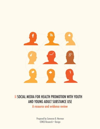 SOCIAL MEDIA FOR HEALTH PROMOTION WITH YOUTH 
2012




               AND YOUNG ADULT SUBSTANCE USE
                 A resource and evidence review


                    Prepared by Cameron D. Norman
                        CENSE Research + Design
 
