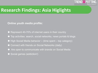 Research	
  Findings:	
  Asia	
  Higlights	
  	
  

    Online youth media profile:


      Represent 40-70% of internet users in their country
      Top activities: search, social networks, news portals & blogs
      High Social Media behavior – (time spent – top category)
      Connect with friends on Social Networks (daily)
      Are open to communicate with brands on Social Media
      Social games (addiction!)
 