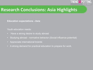 Research	
  Conclusions:	
  Asia	
  Highlights	
  	
  

    Education expectations - Asia


    Youth education needs:
    •    Have a strong desire to study abroad
    •  Studying abroad - normative behavior (Social influence potential)
    •  Appreciate international brands
    •  A strong demand for practical education to prepare for work.
 