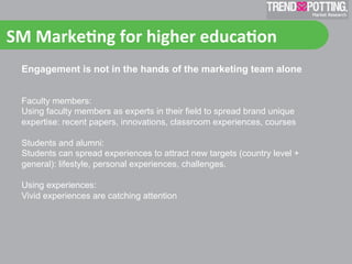 SM	
  Marke'ng	
  for	
  higher	
  educa'on	
  
  Engagement is not in the hands of the marketing team alone


  Faculty members:
  Using faculty members as experts in their field to spread brand unique
  expertise: recent papers, innovations, classroom experiences, courses

  Students and alumni:
  Students can spread experiences to attract new targets (country level +
  general): lifestyle, personal experiences, challenges.

  Using experiences:
  Vivid experiences are catching attention
 