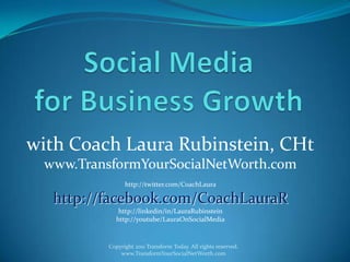 Social Media for Business Growth with Coach Laura Rubinstein, CHt www.TransformYourSocialNetWorth.com http://twitter.com/CoachLaura http://facebook.com/CoachLauraR http://linkedin/in/LauraRubinstein http://youtube/LauraOnSocialMedia Copyright 2011 Transform Today. All rights reserved. www.TransformYourSocialNetWorth.com 