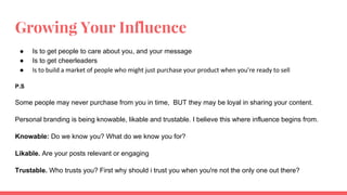 Growing Your Influence
● Is to get people to care about you, and your message
● Is to get cheerleaders
●
P.S
Some people may never purchase from you in time, BUT they may be loyal in sharing your content.
Personal branding is being knowable, likable and trustable. I believe this where influence begins from.
Knowable: Do we know you? What do we know you for?
Likable. Are your posts relevant or engaging
Trustable. Who trusts you? First why should i trust you when you're not the only one out there?
 