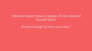 “Influence doesn't drop on people. It's the reward of
focused labour
It’s time to begin to hone your voice.”
 