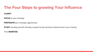 The Four Steps to growing Your Influence
CLARIFY
FOCUS on your message
PROPAGATE your message, aggressively
STUDY: develop yourself. Develop a system to stay abreast on latest trends in your industry.
Then MONETIZE.
 