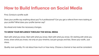 How to Build Influence on Social Media
First, Conduct a profile audit
Does your profile say anything about you? Is it professional? Can you get a referral from mere looking at
your profile? What does your profile banner say?
Go ahead and make the necessary changes.
TO GROW YOUR INFLUENCE THROUGH THE SOCIAL MEDIA
Start with what you know. Start with what you know. Start with what you know. On starting with what you
know, share what you know, not only on your timeline, but join groups and lists. Share your stuffs. Just
share.
Quality over quantity. It’s not about how much or how many. Choose a channel or two and be consistent.
 