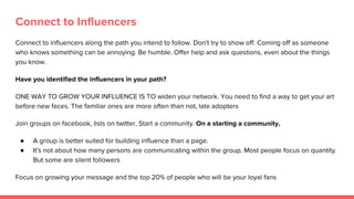 Connect to Influencers
Connect to influencers along the path you intend to follow. Don't try to show off. Coming off as someone
who knows something can be annoying. Be humble. Offer help and ask questions, even about the things
you know.
Have you identified the influencers in your path?
ONE WAY TO GROW YOUR INFLUENCE IS TO widen your network. You need to find a way to get your art
before new faces. The familiar ones are more often than not, late adopters
Join groups on facebook, lists on twitter, Start a community. On a starting a community,
● A group is better suited for building influence than a page.
● It's not about how many persons are communicating within the group. Most people focus on quantity.
But some are silent followers
Focus on growing your message and the top 20% of people who will be your loyal fans
 