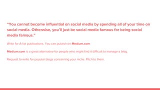 “You cannot become influential on social media by spending all of your time on
social media. Otherwise, you’ll just be social media famous for being social
media famous.”
Write for A-list publications. You can publish on Medium.com
Medium.com is a great alternative for people who might find it difficult to manage a blog.
Request to write for popular blogs concerning your niche. Pitch to them.
 