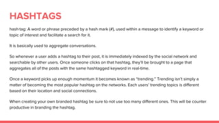 HASHTAGS
hash·tag: A word or phrase preceded by a hash mark (#), used within a message to identify a keyword or
topic of interest and facilitate a search for it.
It is basically used to aggregate conversations.
So whenever a user adds a hashtag to their post, it is immediately indexed by the social network and
searchable by other users. Once someone clicks on that hashtag, they’ll be brought to a page that
aggregates all of the posts with the same hashtagged keyword in real-time.
Once a keyword picks up enough momentum it becomes known as “trending.” Trending isn’t simply a
matter of becoming the most popular hashtag on the networks. Each users’ trending topics is different
based on their location and social connections.
When creating your own branded hashtag be sure to not use too many different ones. This will be counter
productive in branding the hashtag.
 