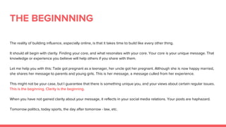 THE BEGINNNING
The reality of building influence, especially online, is that it takes time to build like every other thing.
It should all begin with clarity. Finding your core, and what resonates with your core. Your core is your unique message. That
knowledge or experience you believe will help others if you share with them.
Let me help you with this: Tade got pregnant as a teenager, her uncle got her pregnant. Although she is now happy married,
she shares her message to parents and young girls. This is her message, a message culled from her experience.
This might not be your case, but I guarantee that there is something unique you, and your views about certain regular issues.
This is the beginning. Clarity is the beginning.
When you have not gained clarity about your message, it reflects in your social media relations. Your posts are haphazard.
Tomorrow politics, today sports, the day after tomorrow - law, etc.
 