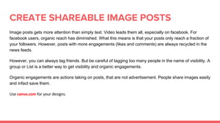 CREATE SHAREABLE IMAGE POSTS
Image posts gets more attention than simply text. Video leads them all, especially on facebook. For
facebook users, organic reach has diminished. What this means is that your posts only reach a fraction of
your followers. However, posts with more engagements (likes and comments) are always recycled in the
news feeds.
However, you can always tag friends. But be careful of tagging too many people in the name of visibility. A
group or List is a better way to get visibility and organic engagements.
Organic engagements are actions taking on posts, that are not advertisement. People share images easily
and infact save them.
 