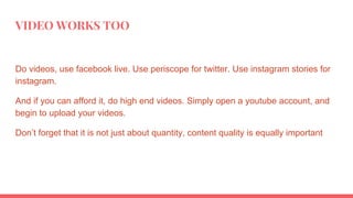 VIDEO WORKS TOO
Do videos, use facebook live. Use periscope for twitter. Use instagram stories for
instagram.
And if you can afford it, do high end videos. Simply open a youtube account, and
begin to upload your videos.
Don’t forget that it is not just about quantity, content quality is equally important
 