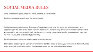 SOCIAL MEDIA RULES
Write authoritative posts, once in a while, one that is full of details.
Avoid unnecessary bickering on the social media
Publish your accomplishments. The issue of modesty is not in how it is done, but what the heart says,
depending on the state of the heart anyways. We live in a more visually driven world. When we know what
you are doing, we can be able to call you for an opportunity, recommend you for an opportunity, pay you
for your service, and understand your identity.
Avoid being too commercial, always trying to sell something
Share other people’s great work on your timeline. Don’t be afraid of losing your followers to them. Influence
leaks when you hoard information. They will eventually get the information else where.
 