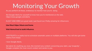 Monitoring Your Growth
As you perform all these, endeavour to monitor how you're doing
Set Google Alerts for yourself to know how you're mentioned on the web.
https://www.google.com/alerts
KLOUT AND KRED are great tools I just found out. Pretty amazing for influencers
Use Klout https://klout.com/home
Visit Home.Kred to build influence.
HOOTSUITE is a useful tool to schedule automatic posts on multiple platforms. You will also get some
metrics from these
I love Google Alerts.
Set alerts for anything you love, the moment any content concerning your alert...say 'longevity' ,
Google compiles the most recent content and sends to you.
 