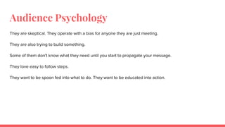 Audience Psychology
They are skeptical. They operate with a bias for anyone they are just meeting.
They are also trying to build something.
Some of them don't know what they need until you start to propagate your message.
They love easy to follow steps.
They want to be spoon fed into what to do. They want to be educated into action.
 