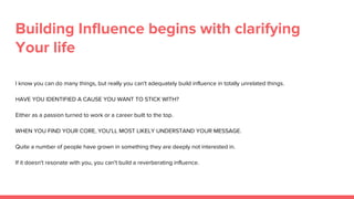 Building Influence begins with clarifying
Your life
I know you can do many things, but really you can't adequately build influence in totally unrelated things.
HAVE YOU IDENTIFIED A CAUSE YOU WANT TO STICK WITH?
Either as a passion turned to work or a career built to the top.
WHEN YOU FIND YOUR CORE, YOU'LL MOST LIKELY UNDERSTAND YOUR MESSAGE.
Quite a number of people have grown in something they are deeply not interested in.
If it doesn't resonate with you, you can't build a reverberating influence.
 
