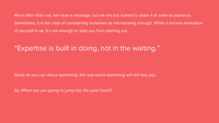 More often than not, we have a message, but we are too scared to share it or seek acceptance.
Sometimes, it is the case of considering ourselves as not knowing enough. While a sincere evaluation
of yourself is ok, it’s not enough to stop you from starting out.
“Expertise is built in doing, not in the waiting.”
Study all you can about swimming, the real world swimming will still test you.
So, When are you going to jump into the pool friend?
 