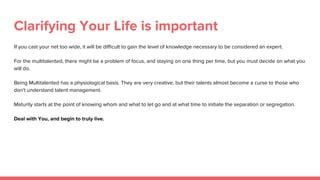 Clarifying Your Life is important
If you cast your net too wide, it will be difficult to gain the level of knowledge necessary to be considered an expert.
For the multitalented, there might be a problem of focus, and staying on one thing per time, but you must decide on what you
will do.
Being Multitalented has a physiological basis. They are very creative, but their talents almost become a curse to those who
don't understand talent management.
Maturity starts at the point of knowing whom and what to let go and at what time to initiate the separation or segregation.
Deal with You, and begin to truly live.
 