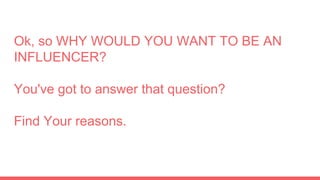 Ok, so WHY WOULD YOU WANT TO BE AN
INFLUENCER?
You've got to answer that question?
Find Your reasons.
 