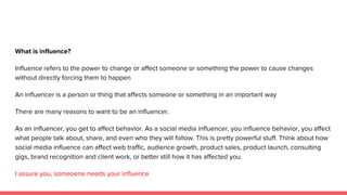 What is influence?
Influence refers to the power to change or affect someone or something the power to cause changes
without directly forcing them to happen
An influencer is a person or thing that affects someone or something in an important way
There are many reasons to want to be an influencer.
As an influencer, you get to affect behavior. As a social media influencer, you influence behavior, you affect
what people talk about, share, and even who they will follow. This is pretty powerful stuff. Think about how
social media influence can affect web traffic, audience growth, product sales, product launch, consulting
gigs, brand recognition and client work, or better still how it has affected you.
I assure you, someoene needs your influence
 