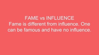 FAME vs INFLUENCE
Fame is different from influence. One
can be famous and have no influence.
 