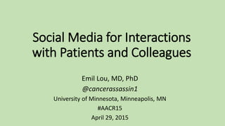 Social Media for Interactions
with Patients and Colleagues
Emil Lou, MD, PhD
@cancerassassin1
University of Minnesota, Minneapolis, MN
#AACR15
April 29, 2015
 