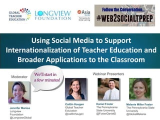 Internationalization of Teacher Education and 
Broader Applications to the Classroom 
Moderator 
Using Social Media to Support 
Jennifer Manise 
Longview 
Foundation 
@LongviewGlobal 
Webinar Presenters 
Daniel Foster 
The Pennsylvania 
State University 
@FosterDanielD 
Melanie Miller Foster 
The Pennsylvania State 
University 
@GlobalMelanie 
Caitlin Haugen 
Global Teacher 
Education 
@caitlinhaugen 
 