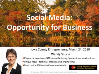 Social Media:
Opportunity for Business

          Iowa County Entrepreneurs, March 24, 2010
                        Wendy Soucie
    25 years + experience B2B - manufacturing / professional service firms.
    Unique focus - technical products and engineering.
    Based in the Midwest with national reach.

          © Copyright 2009 Wendy Soucie Consulting LLC - All Rights Reserved
 