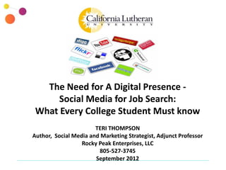 The Need for A Digital Presence -
      Social Media for Job Search:
 What Every College Student Must know
                       TERI THOMPSON
Author, Social Media and Marketing Strategist, Adjunct Professor
                  Rocky Peak Enterprises, LLC
                        805-527-3745
                       September 2012
 