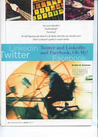 Are you Linkedln?
                                                                                  Facebooking?
                                                                                   Tweeting?

                                     Or still figuring out what it's all about and why you should care?
                                                                     Here's a lawyer's guide to social media.



                                                                             Twitter and LinkedIn
                                                                             and Facebook, Oh My!

                                                                                                                By Helen W. Gunnarsson

                                                                                                                Helen v. Gunnarsson, a
                                                                                                                lawyer in Highland Park,
                                                                                                                is an Illinois Bar Journal
                                                                                                                contributing writer.




288   I   ILLI!'OOIS   liAR .I0UR!'OAL   I   JUNE 2009   I   VOL.   97
 