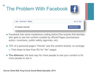 +
The Problem With Facebook
 Facebook has some mysterious coding behind the scenes that decides
who gets to see the content created by official Pages (businesses,
actors, musicians, public safety agencies, etc)
 10% of a personal page’s “friends” see the content shared, on average
 That drops to less than 8% for “fan” pages
 The dilemma: the best way for more people to see your content is for
more people to see it.
Source: Derek Belt, King County Social Media Specialist, 2014
 