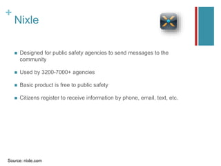 +
Nixle
 Designed for public safety agencies to send messages to the
community
 Used by 3200-7000+ agencies
 Basic product is free to public safety
 Citizens register to receive information by phone, email, text, etc.
Source: nixle.com
 