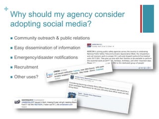 +
Why should my agency consider
adopting social media?
 Community outreach & public relations
 Easy dissemination of information
 Emergency/disaster notifications
 Recruitment
 Other uses?
 