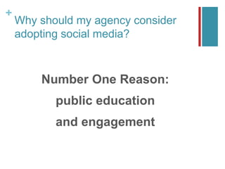 +
Why should my agency consider
adopting social media?
Number One Reason:
public education
and engagement
 