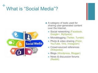 +
What is “Social Media”?
 A category of tools used for
sharing user-generated content
over the Internet.
 Social networking (Facebook,
Google+, MySpace)
 Microblogging (Twitter, Tumblr)
 Photo & video sharing (Flickr,
YouTube, Vine, Instagram)
 Crowd-sourced references
(Wikipedia)
 Blogs (Wordpress, Blogger)
 News & discussion forums
(Reddit)
 