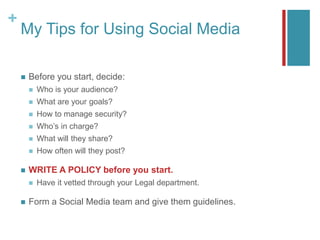 +
My Tips for Using Social Media
 Before you start, decide:
 Who is your audience?
 What are your goals?
 How to manage security?
 Who’s in charge?
 What will they share?
 How often will they post?
 WRITE A POLICY before you start.
 Have it vetted through your Legal department.
 Form a Social Media team and give them guidelines.
 