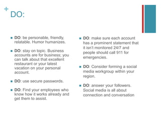 +
DO:
 DO: be personable, friendly,
relatable. Humor humanizes.
 DO: stay on topic. Business
accounts are for business; you
can talk about that excellent
restaurant or your latest
vacation on your personal
account.
 DO: use secure passwords.
 DO: Find your employees who
know how it works already and
get them to assist.
 DO: make sure each account
has a prominent statement that
it isn’t monitored 24/7 and
people should call 911 for
emergencies.
 DO: Consider forming a social
media workgroup within your
region.
 DO: answer your followers.
Social media is all about
connection and conversation
 