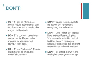 +
DON’T:
 DON’T: say anything on a
social media account that you
wouldn’t say to the media, the
mayor, or the chief.
 DON’T: argue with people on
social media. Expect to be
mocked or attacked, but
NEVER fight back.
 DON’T: use “netspeak”. Proper
grammar at all times. If it
doesn’t fit, revise it.
 DON’T: spam. Post enough to
be active, but remember:
everything in moderation.
 DON’T: use Twitter just to post
links to your Facebook posts.
You can automate it to do that,
but that doesn’t mean you
should. People use the different
networks for different reasons.
 DON’T: be afraid to own it and
apologize when you screw up.
 